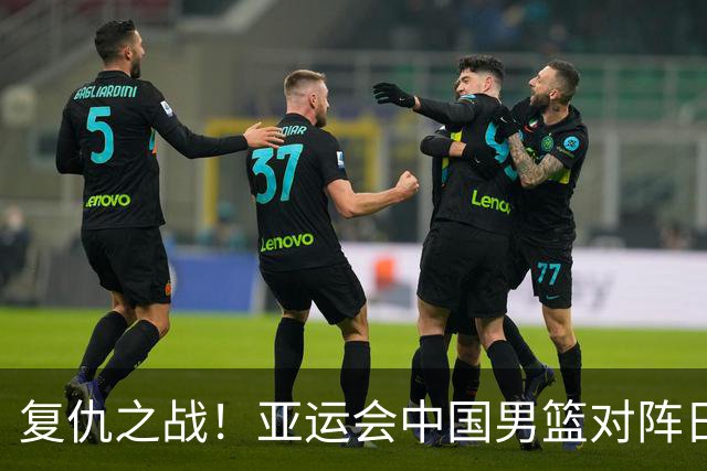 复仇之战！亚运会中国男篮对阵日本，4大底牌在手，赢球基本稳了